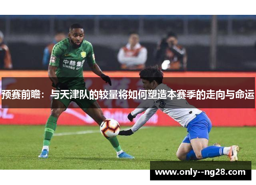 预赛前瞻：与天津队的较量将如何塑造本赛季的走向与命运