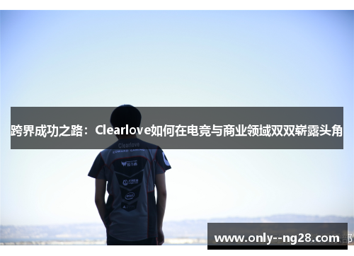 跨界成功之路：Clearlove如何在电竞与商业领域双双崭露头角
