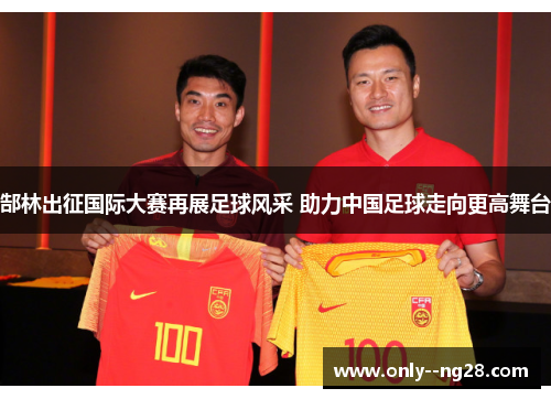 郜林出征国际大赛再展足球风采 助力中国足球走向更高舞台 郜林出征国际大赛再展足球风采 助力中国足球走向更高舞台