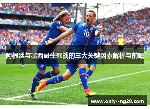 阿根廷与墨西哥生死战的三大关键因素解析与前瞻