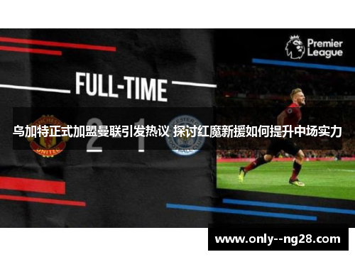 乌加特正式加盟曼联引发热议 探讨红魔新援如何提升中场实力 乌加特正式加盟曼联引发热议 探讨红魔新援如何提升中场实力