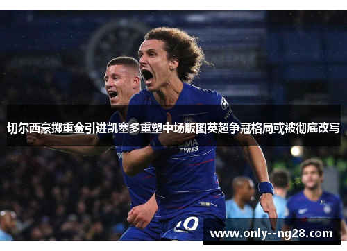 切尔西豪掷重金引进凯塞多重塑中场版图英超争冠格局或被彻底改写 切尔西豪掷重金引进凯塞多重塑中场版图英超争冠格局或被彻底改写