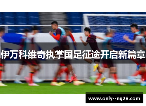 伊万科维奇执掌国足征途开启新篇章