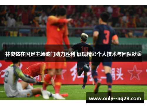 林良铭在国足主场破门助力胜利 展现精彩个人技术与团队默契 林良铭在国足主场破门助力胜利 展现精彩个人技术与团队默契