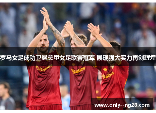 罗马女足成功卫冕意甲女足联赛冠军 展现强大实力再创辉煌 罗马女足成功卫冕意甲女足联赛冠军 展现强大实力再创辉煌