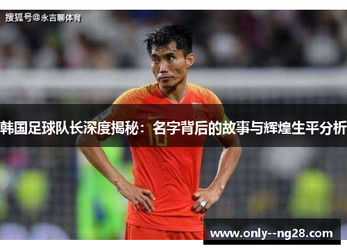 韩国足球队长深度揭秘：名字背后的故事与辉煌生平分析